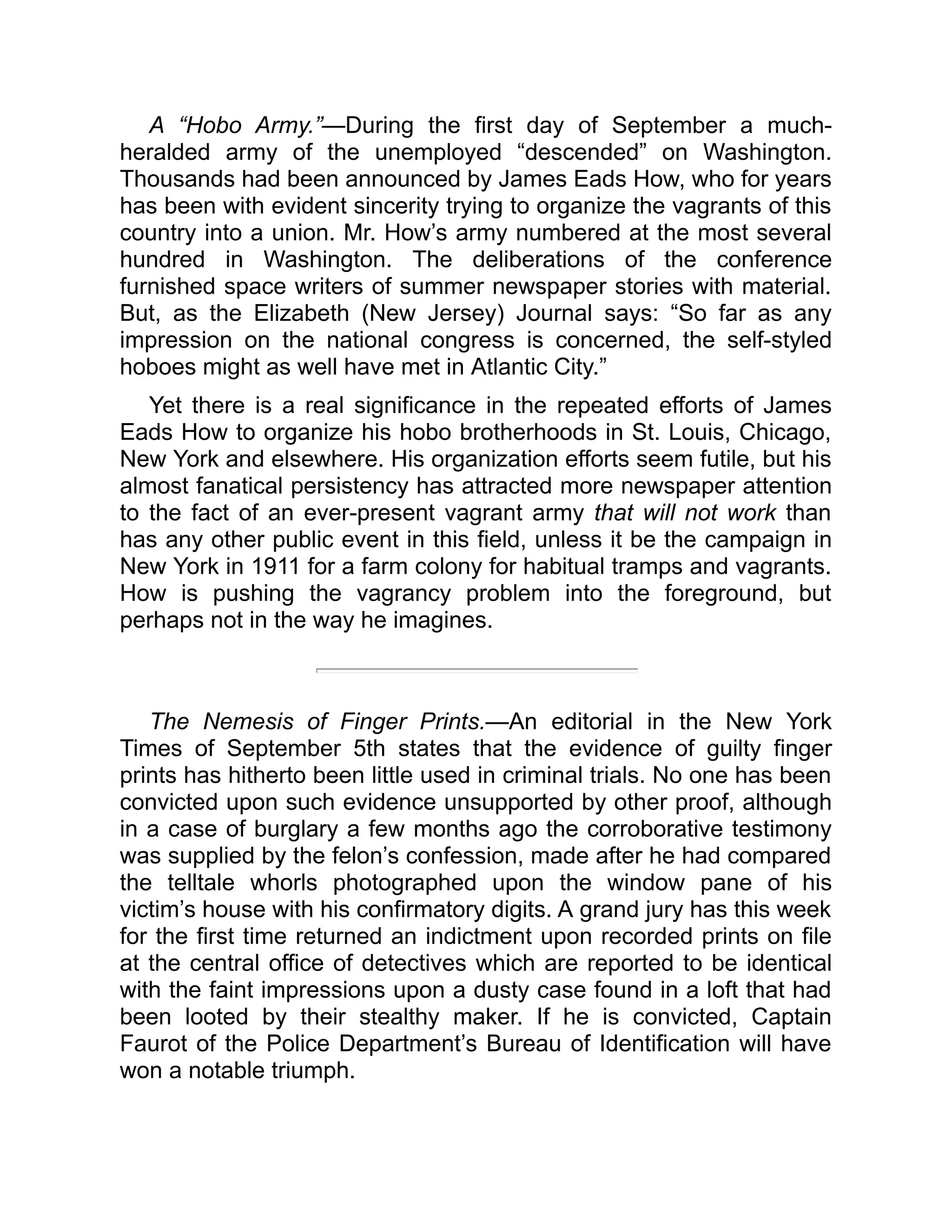A “Hobo Army.”—During the first day of September a much-
heralded army of the unemployed “descended” on Washington.
Thousands had been announced by James Eads How, who for years
has been with evident sincerity trying to organize the vagrants of this
country into a union. Mr. How’s army numbered at the most several
hundred in Washington. The deliberations of the conference
furnished space writers of summer newspaper stories with material.
But, as the Elizabeth (New Jersey) Journal says: “So far as any
impression on the national congress is concerned, the self-styled
hoboes might as well have met in Atlantic City.”
Yet there is a real significance in the repeated efforts of James
Eads How to organize his hobo brotherhoods in St. Louis, Chicago,
New York and elsewhere. His organization efforts seem futile, but his
almost fanatical persistency has attracted more newspaper attention
to the fact of an ever-present vagrant army that will not work than
has any other public event in this field, unless it be the campaign in
New York in 1911 for a farm colony for habitual tramps and vagrants.
How is pushing the vagrancy problem into the foreground, but
perhaps not in the way he imagines.
The Nemesis of Finger Prints.—An editorial in the New York
Times of September 5th states that the evidence of guilty finger
prints has hitherto been little used in criminal trials. No one has been
convicted upon such evidence unsupported by other proof, although
in a case of burglary a few months ago the corroborative testimony
was supplied by the felon’s confession, made after he had compared
the telltale whorls photographed upon the window pane of his
victim’s house with his confirmatory digits. A grand jury has this week
for the first time returned an indictment upon recorded prints on file
at the central office of detectives which are reported to be identical
with the faint impressions upon a dusty case found in a loft that had
been looted by their stealthy maker. If he is convicted, Captain
Faurot of the Police Department’s Bureau of Identification will have
won a notable triumph.
 