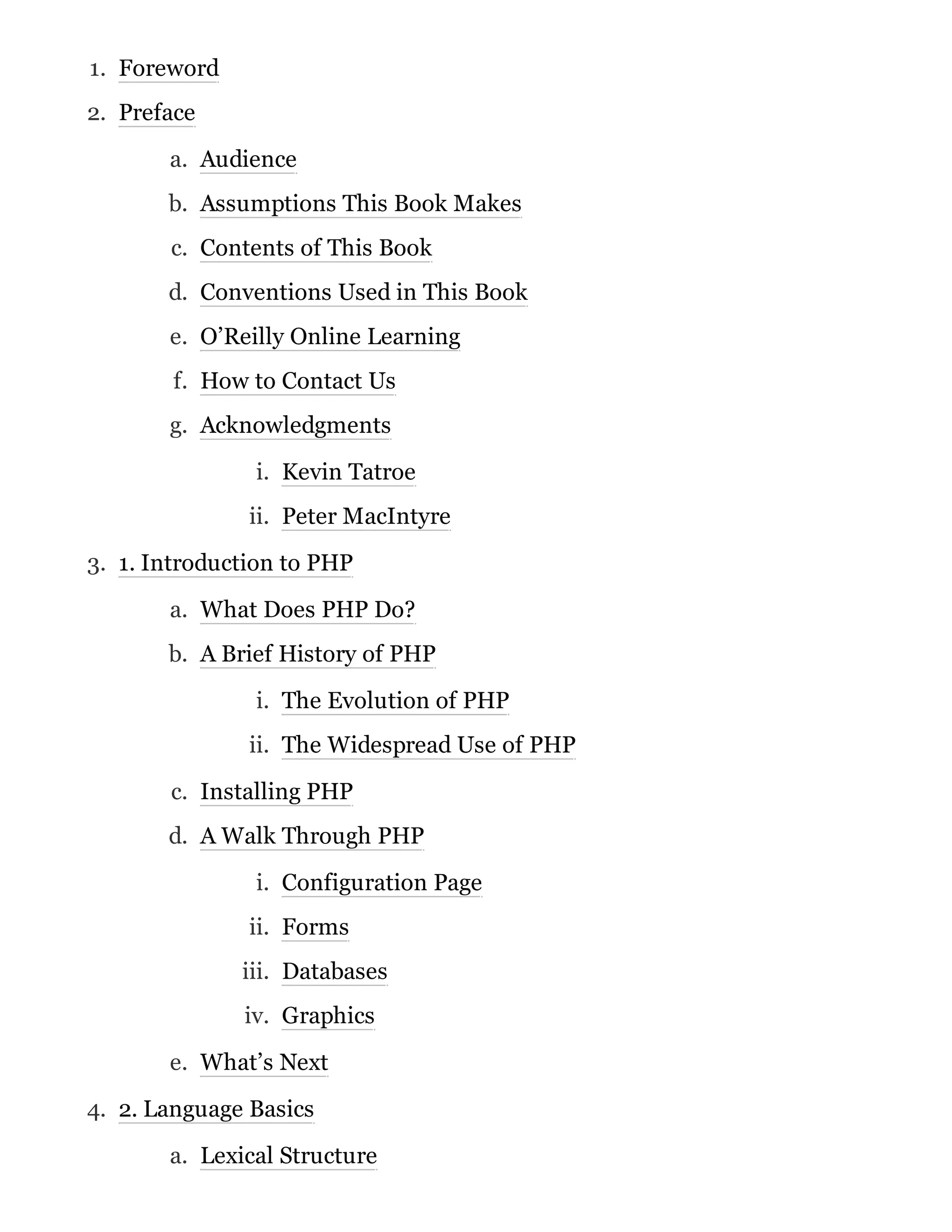 1. Foreword
2. Preface
a. Audience
b. Assumptions This Book Makes
c. Contents of This Book
d. Conventions Used in This Book
e. O’Reilly Online Learning
f. How to Contact Us
g. Acknowledgments
i. Kevin Tatroe
ii. Peter MacIntyre
3. 1. Introduction to PHP
a. What Does PHP Do?
b. A Brief History of PHP
i. The Evolution of PHP
ii. The Widespread Use of PHP
c. Installing PHP
d. A Walk Through PHP
i. Configuration Page
ii. Forms
iii. Databases
iv. Graphics
e. What’s Next
4. 2. Language Basics
a. Lexical Structure
 
