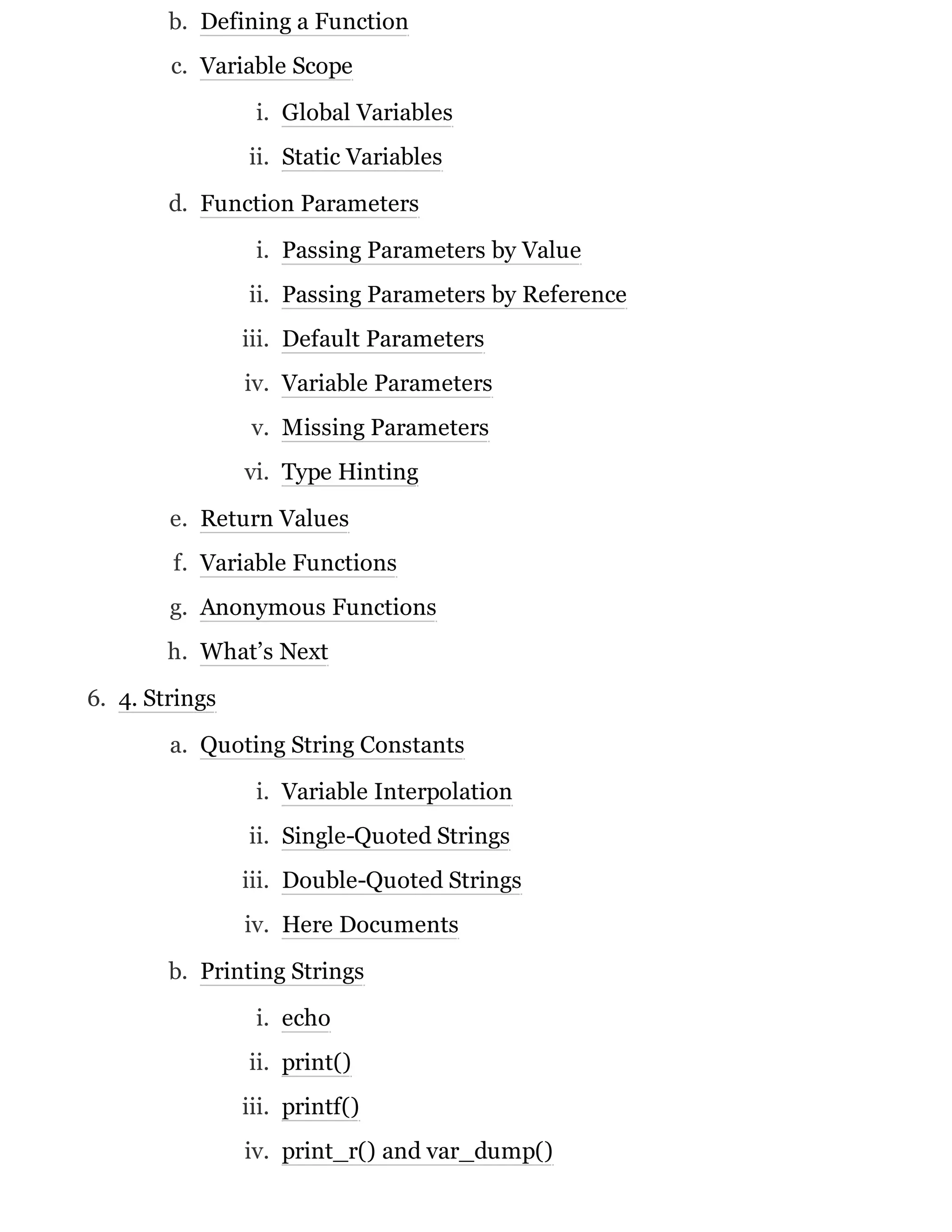 b. Defining a Function
c. Variable Scope
i. Global Variables
ii. Static Variables
d. Function Parameters
i. Passing Parameters by Value
ii. Passing Parameters by Reference
iii. Default Parameters
iv. Variable Parameters
v. Missing Parameters
vi. Type Hinting
e. Return Values
f. Variable Functions
g. Anonymous Functions
h. What’s Next
6. 4. Strings
a. Quoting String Constants
i. Variable Interpolation
ii. Single-Quoted Strings
iii. Double-Quoted Strings
iv. Here Documents
b. Printing Strings
i. echo
ii. print()
iii. printf()
iv. print_r() and var_dump()
 