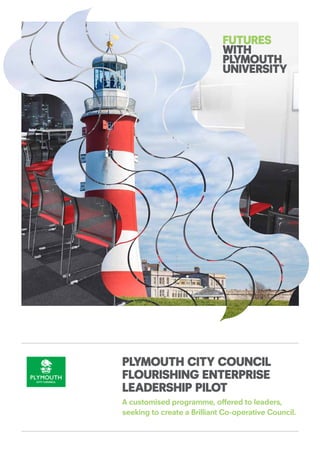 PLYMOUTH CITY COUNCIL
FLOURISHING ENTERPRISE
LEADERSHIP PILOT
A customised programme, offered to leaders,
seeking to create a Brilliant Co-operative Council.
FUTURES
WITH
PLYMOUTH
UNIVERSITY
 