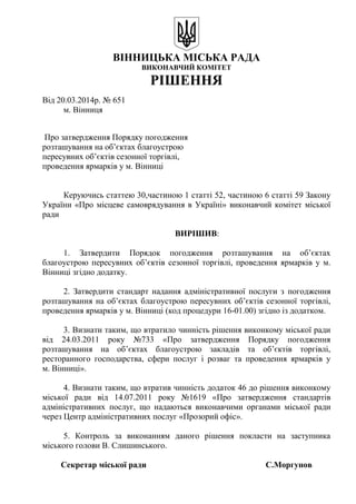 ВІННИЦЬКА МІСЬКА РАДА
ВИКОНАВЧИЙ КОМІТЕТ
РІШЕННЯ
Від 20.03.2014р. № 651
м. Вінниця
Про затвердження Порядку погодження
розташування на об’єктах благоустрою
пересувних об’єктів сезонної торгівлі,
проведення ярмарків у м. Вінниці
Керуючись статтею 30,частиною 1 статті 52, частиною 6 статті 59 Закону
України «Про місцеве самоврядування в Україні» виконавчий комітет міської
ради
ВИРІШИВ:
1. Затвердити Порядок погодження розташування на об’єктах
благоустрою пересувних об’єктів сезонної торгівлі, проведення ярмарків у м.
Вінниці згідно додатку.
2. Затвердити стандарт надання адміністративної послуги з погодження
розташування на об’єктах благоустрою пересувних об’єктів сезонної торгівлі,
проведення ярмарків у м. Вінниці (код процедури 16-01.00) згідно із додатком.
3. Визнати таким, що втратило чинність рішення виконкому міської ради
від 24.03.2011 року №733 «Про затвердження Порядку погодження
розташування на об’єктах благоустрою закладів та об’єктів торгівлі,
ресторанного господарства, сфери послуг і розваг та проведення ярмарків у
м. Вінниці».
4. Визнати таким, що втратив чинність додаток 46 до рішення виконкому
міської ради від 14.07.2011 року №1619 «Про затвердження стандартів
адміністративних послуг, що надаються виконавчими органами міської ради
через Центр адміністративних послуг «Прозорий офіс».
5. Контроль за виконанням даного рішення покласти на заступника
міського голови В. Слишинського.
Секретар міської ради С.Моргунов
 