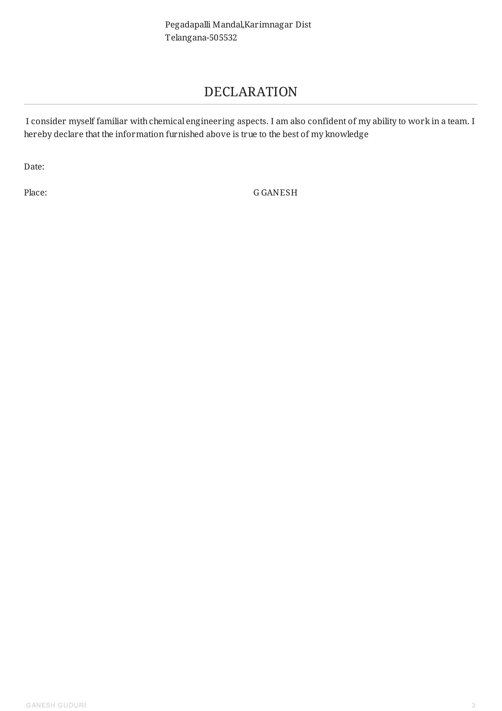 Pegadapalli Mandal,Karimnagar Dist
Telangana-505532
DECLARATION
I consider myself familiar withchemical engineering aspects. I am also confident of my ability to work in a team. I
hereby declare that the information furnished above is true to the best of my knowledge
Date:
Place: G GANESH
GANESH GUDURI 3
 