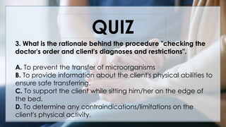V
QUIZ
3. What is the rationale behind the procedure "checking the
doctor's order and client's diagnoses and restrictions".
A. To prevent the transfer of microorganisms
B. To provide information about the client's physical abilities to
ensure safe transferring.
C. To support the client while sitting him/her on the edge of
the bed.
D. To determine any contraindications/limitations on the
client's physical activity.
 