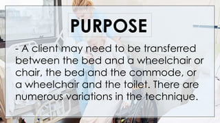 - A client may need to be transferred
between the bed and a wheelchair or
chair, the bed and the commode, or
a wheelchair and the toilet. There are
numerous variations in the technique.
PURPOSE
 