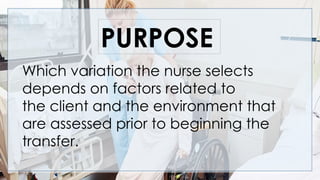 Which variation the nurse selects
depends on factors related to
the client and the environment that
are assessed prior to beginning the
transfer.
PURPOSE
 
