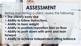 Before transferring a client, assess the following:
• The client’s body size
• Ability to follow instructions
• Ability to bear weight
• Ability to position/reposition feet on floor
• Ability to push down with arms and lean
forward
• Ability to achieve independent sitting balance
ASSESSMENT
 