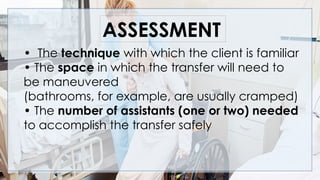 • The technique with which the client is familiar
• The space in which the transfer will need to
be maneuvered
(bathrooms, for example, are usually cramped)
• The number of assistants (one or two) needed
to accomplish the transfer safely
ASSESSMENT
 