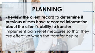 PLANNING
- Review the client record to determine if
previous nurses have recorded information
about the client’s ability to transfer.
Implement pain relief measures so that they
are effective when the transfer begins.
 
