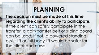 The decision must be made at this time
regarding the client’s ability to participate.
If the client can safely participate in the
transfer, a gait/transfer belt or sliding board
can be used; if not, a powered standing
assist lift or full-body lift would be safer for
the client and nurse.
PLANNING
 