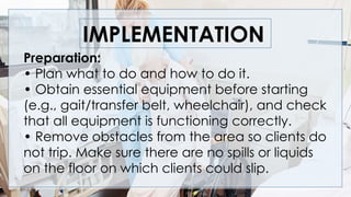IMPLEMENTATION
Preparation:
• Plan what to do and how to do it.
• Obtain essential equipment before starting
(e.g., gait/transfer belt, wheelchair), and check
that all equipment is functioning correctly.
• Remove obstacles from the area so clients do
not trip. Make sure there are no spills or liquids
on the floor on which clients could slip.
 