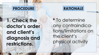 V
1. Check the
doctor’s order
and client’s
diagnosis and
restrictions.
* To determine
any contraindica-
tions/limitations on
the client’s
physical activity
PROCEDURE RATIONALE
 