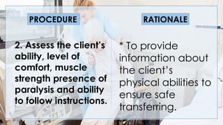 V
2. Assess the client’s
ability, level of
comfort, muscle
strength presence of
paralysis and ability
to follow instructions.
* To provide
information about
the client’s
physical abilities to
ensure safe
transferring.
PROCEDURE RATIONALE
 