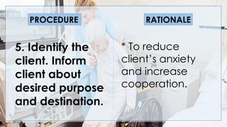 V
5. Identify the
client. Inform
client about
desired purpose
and destination.
* To reduce
client’s anxiety
and increase
cooperation.
PROCEDURE RATIONALE
 