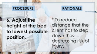V
6. Adjust the
height of the bed
to lowest possible
position.
* To reduce
distance that the
client has to step
down thus
decreasing risk of
injury.
PROCEDURE RATIONALE
 