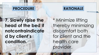 * Minimize lifting
thereby minimizing
discomfort both
for client and the
health care
provider.
PROCEDURE RATIONALE
7. Slowly raise the
head of the bed if
notcontraindicate
d by client’s
condition.
 