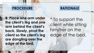 V
8. Place one arm under
the client’s leg and one
arm behind the client’s
back. Slowly, pivot the
client so the client’s leg
are dangling over the
edge of the bed.
* To support the
client while sitting
him/her on the
edge of the bed.
PROCEDURE RATIONALE
 