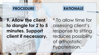 V
9. Allow the client
to dangle for 2 to 5
minutes. Support
client if necessary.
* To allow time for
assessing client’s
response to sitting
reduces possibility
of orthostatic
hypotension.
PROCEDURE RATIONALE
 