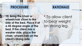 V
10. Bring the chair or
wheelchair close to the
side of the bed. Place it at
a 45 degree angle of the
bed. If the client has a
weaker side, place the
chair/ wheelchair on the
client’s strong side.
* To allow client
to bear weight
on strong leg.
PROCEDURE RATIONALE
 