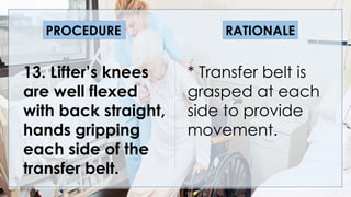 V
13. Lifter’s knees
are well flexed
with back straight,
hands gripping
each side of the
transfer belt.
* Transfer belt is
grasped at each
side to provide
movement.
PROCEDURE RATIONALE
 