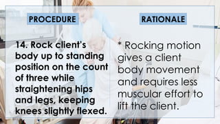 V
14. Rock client’s
body up to standing
position on the count
of three while
straightening hips
and legs, keeping
knees slightly flexed.
* Rocking motion
gives a client
body movement
and requires less
muscular effort to
lift the client.
PROCEDURE RATIONALE
 