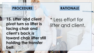 V
15. Lifter and client
pivot turn so lifter is
facing chair and
client’s back is
toward chair lifter still
holding the transfer
belt.
* Less effort for
lifter and client.
PROCEDURE RATIONALE
 