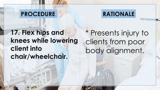 V
17. Flex hips and
knees while lowering
client into
chair/wheelchair.
* Presents injury to
clients from poor
body alignment.
PROCEDURE RATIONALE
 