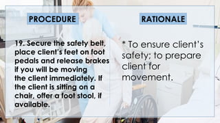 V
19. Secure the safety belt,
place client’s feet on foot
pedals and release brakes
if you will be moving
the client immediately. If
the client is sitting on a
chair, offer a foot stool, if
available.
PROCEDURE RATIONALE
* To ensure client’s
safety; to prepare
client for
movement.
 