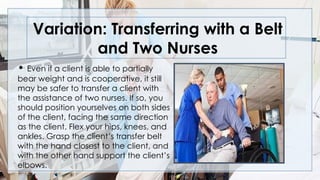 Variation: Transferring with a Belt
and Two Nurses
• Even if a client is able to partially
bear weight and is cooperative, it still
may be safer to transfer a client with
the assistance of two nurses. If so, you
should position yourselves on both sides
of the client, facing the same direction
as the client. Flex your hips, knees, and
ankles. Grasp the client’s transfer belt
with the hand closest to the client, and
with the other hand support the client’s
elbows.
 