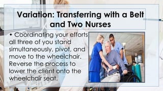 Variation: Transferring with a Belt
and Two Nurses
• Coordinating your efforts,
all three of you stand
simultaneously, pivot, and
move to the wheelchair.
Reverse the process to
lower the client onto the
wheelchair seat.
 
