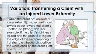 Variation: Transferring a Client with
an Injured Lower Extremity
- When the client has an injured
lower extremity, movement should
always occur toward the client’s
unaffected (strong) side. For
example, if the client’s right leg is
injured and the client is sitting on
the edge of the bed preparing to
transfer to a wheelchair, position
the wheelchair on the client’s left
side.
 
