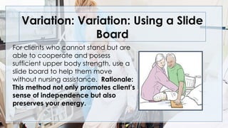 Variation: Variation: Using a Slide
Board
For clients who cannot stand but are
able to cooperate and posess
sufficient upper body strength, use a
slide board to help them move
without nursing assistance. Rationale:
This method not only promotes client’s
sense of independence but also
preserves your energy.
 
