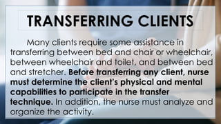 TRANSFERRING CLIENTS
Many clients require some assistance in
transferring between bed and chair or wheelchair,
between wheelchair and toilet, and between bed
and stretcher. Before transferring any client, nurse
must determine the client’s physical and mental
capabilities to participate in the transfer
technique. In addition, the nurse must analyze and
organize the activity.
 