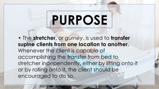 PURPOSE
• The stretcher, or gurney, is used to transfer
supine clients from one location to another.
Whenever the client is capable of
accomplishing the transfer from bed to
stretcher independently, either by lifting onto it
or by rolling onto it, the client should be
encouraged to do so.
 