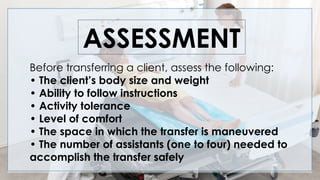 ASSESSMENT
Before transferring a client, assess the following:
• The client’s body size and weight
• Ability to follow instructions
• Activity tolerance
• Level of comfort
• The space in which the transfer is maneuvered
• The number of assistants (one to four) needed to
accomplish the transfer safely
 