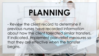 PLANNING
- Review the client record to determine if
previous nurses have recorded information
about how the client tolerated similar transfers.
If indicated, implement pain-relief measures so
that they are effective when the transfer
begins.
 