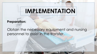 IMPLEMENTATION
Preparation:
Obtain the necessary equipment and nursing
personnel to assist in the transfer.
 