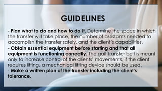 - Plan what to do and how to do it. Determine the space in which
the transfer will take place, the number of assistants needed to
accomplish the transfer safely, and the client’s capabilities.
- Obtain essential equipment before starting and that all
equipment is functioning correctly. The gait transfer belt is meant
only to increase control of the clients’ movements, if the client
requires lifting, a mechanical lifting device should be used.
- Make a written plan of the transfer including the client’s
tolerance.
GUIDELINES
 