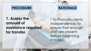 V
1. Assess the
amount of
assistance required
for transfer.
PROCEDURE RATIONALE
* To Promote clients
independence; to
ensure that enough
staff are present
before beginning
transfer.
 