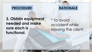 V
3. Obtain equipment
needed and make
sure each is
functional.
PROCEDURE RATIONALE
* To avoid
accident while
moving the client.
 