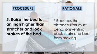 V
5. Raise the bed to
an inch higher than
stretcher and lock
brakes of the bed.
PROCEDURE RATIONALE
* Reduces the
distance lifter must
bend, preventing
back strain and bed
from moving.
 
