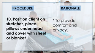 V
10. Position client on
stretcher, place
pillows under head
and cover with sheet
or blanket.
PROCEDURE RATIONALE
* To provide
comfort and
privacy.
 