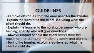 - Remove obstacles from the area used for the transfer.
-Explain the transfer to the client, including what the
client should do.
- Explain the transfer to the nursing personnel who are
helping; specify who will give directions.
- Always support or hold the client rather than the
equipment and ensure the client’s safety and dignity.
- During the transfer, explain step-by-step what the
client should do.
GUIDELINES
 
