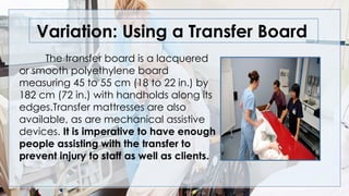 Variation: Using a Transfer Board
The transfer board is a lacquered
or smooth polyethylene board
measuring 45 to 55 cm (18 to 22 in.) by
182 cm (72 in.) with handholds along its
edges.Transfer mattresses are also
available, as are mechanical assistive
devices. It is imperative to have enough
people assisting with the transfer to
prevent injury to staff as well as clients.
 