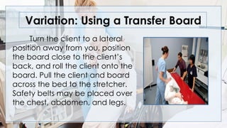 Variation: Using a Transfer Board
Turn the client to a lateral
position away from you, position
the board close to the client’s
back, and roll the client onto the
board. Pull the client and board
across the bed to the stretcher.
Safety belts may be placed over
the chest, abdomen, and legs.
 