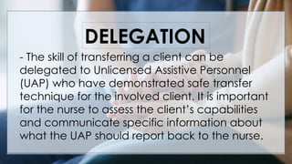 vV
- The skill of transferring a client can be
delegated to Unlicensed Assistive Personnel
(UAP) who have demonstrated safe transfer
technique for the involved client. It is important
for the nurse to assess the client’s capabilities
and communicate specific information about
what the UAP should report back to the nurse.
DELEGATION
 