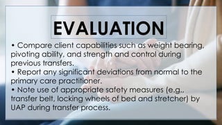 V
EVALUATION
• Compare client capabilities such as weight bearing,
pivoting ability, and strength and control during
previous transfers.
• Report any significant deviations from normal to the
primary care practitioner.
• Note use of appropriate safety measures (e.g.,
transfer belt, locking wheels of bed and stretcher) by
UAP during transfer process.
 
