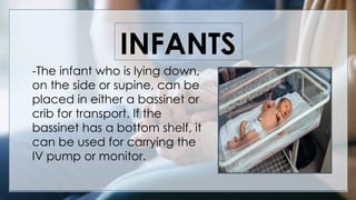 INFANTS
-The infant who is lying down,
on the side or supine, can be
placed in either a bassinet or
crib for transport. If the
bassinet has a bottom shelf, it
can be used for carrying the
IV pump or monitor.
 