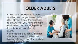 OLDER ADULTS
• Because conditions of older
adults can change from day to
day, always assess the situation
to ensure that you have the right
equipment and enough people
to assist when transferring a
client.
• Use special caution with older
clients to prevent skin tears or
bruising during a transfer or when
using a hydraulic lift.
 