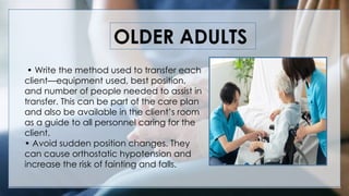 OLDER ADULTS
• Write the method used to transfer each
client—equipment used, best position,
and number of people needed to assist in
transfer. This can be part of the care plan
and also be available in the client’s room
as a guide to all personnel caring for the
client.
• Avoid sudden position changes. They
can cause orthostatic hypotension and
increase the risk of fainting and falls.
 