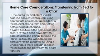 V
• The caregiver and client should
practice transfer technique(s), using
appropriate equipment as needed, in
the hospital or long-term care setting
before being discharged.
• Assess furniture in the home. Does the
client’s favorite chair have arms for
ease of using and sitting? Examine the
fabric—is it rough? Will it cause skin
abrasions? If the client will be using a
wheelchair, is there enough space in
the bedroom and bathroom for a safe
transfer?
Home Care Considerations: Transferring from Bed to
a Chair
 